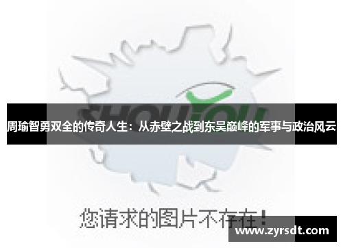 周瑜智勇双全的传奇人生：从赤壁之战到东吴巅峰的军事与政治风云