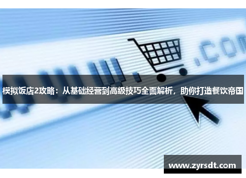 模拟饭店2攻略：从基础经营到高级技巧全面解析，助你打造餐饮帝国